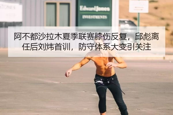 阿不都沙拉木夏季联赛膝伤反复，邱彪离任后刘炜首训，防守体系大变引关注